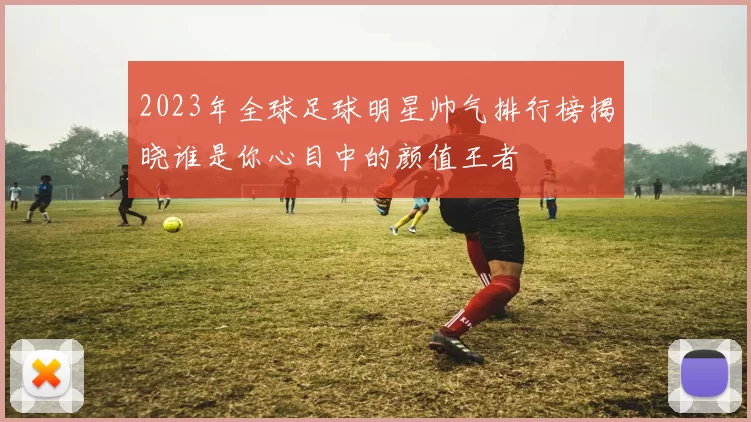 2023年全球足球明星帅气排行榜揭晓谁是你心目中的颜值王者