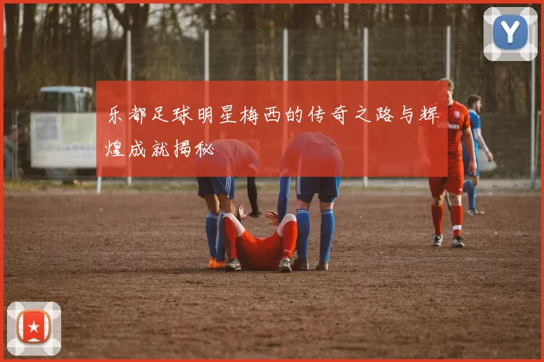 乐都足球明星梅西的传奇之路与辉煌成就揭秘
