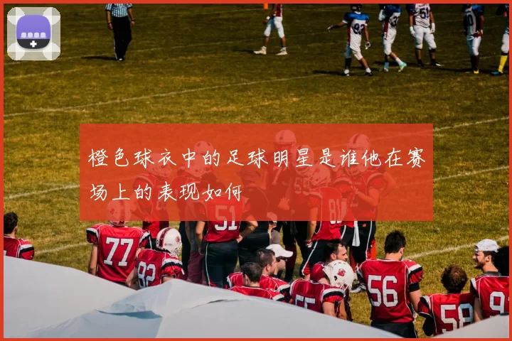橙色球衣中的足球明星是谁他在赛场上的表现如何