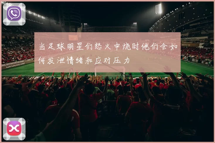 当足球明星们怒火中烧时他们会如何发泄情绪和应对压力
