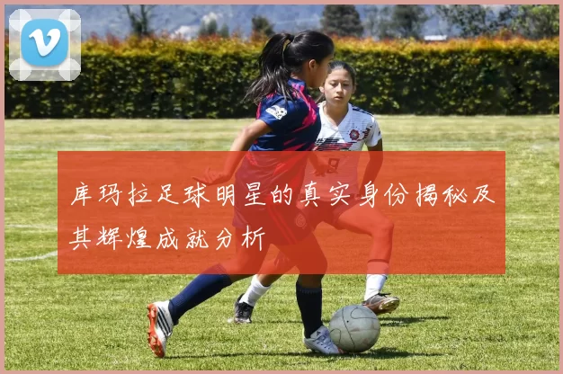 库玛拉足球明星的真实身份揭秘及其辉煌成就分析