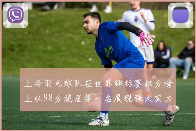 上海羽毛球队在世界锦标赛积分榜上以98分稳居第一名展现强大实力