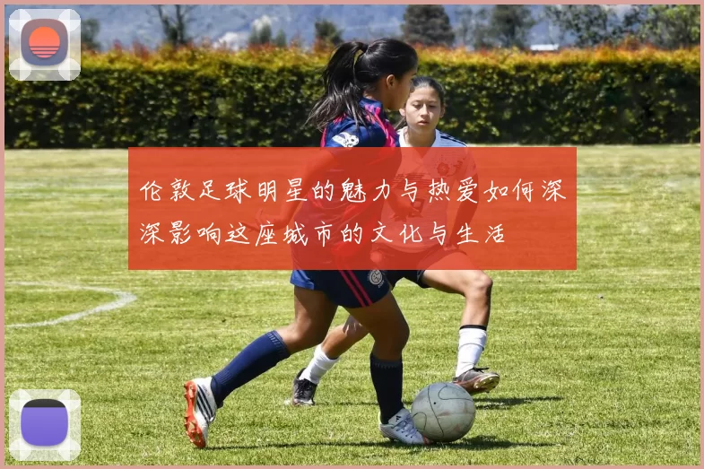 伦敦足球明星的魅力与热爱如何深深影响这座城市的文化与生活