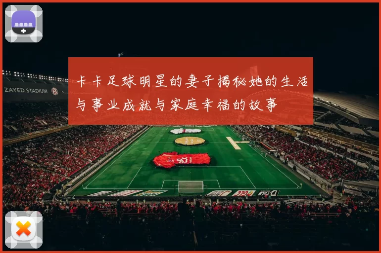 卡卡足球明星的妻子揭秘她的生活与事业成就与家庭幸福的故事