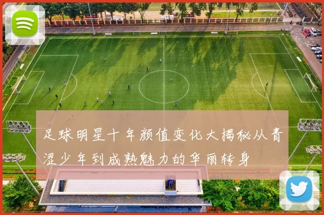 足球明星十年颜值变化大揭秘从青涩少年到成熟魅力的华丽转身