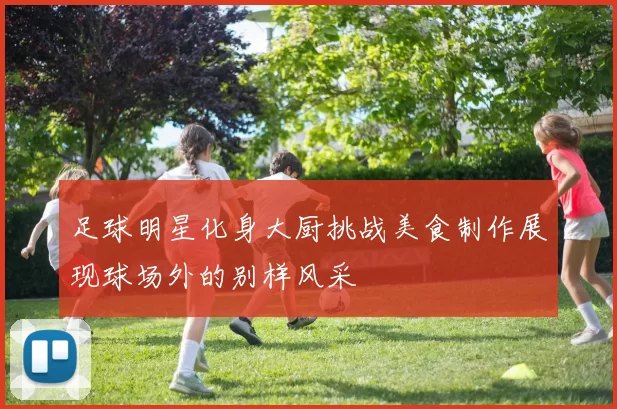 足球明星化身大厨挑战美食制作展现球场外的别样风采