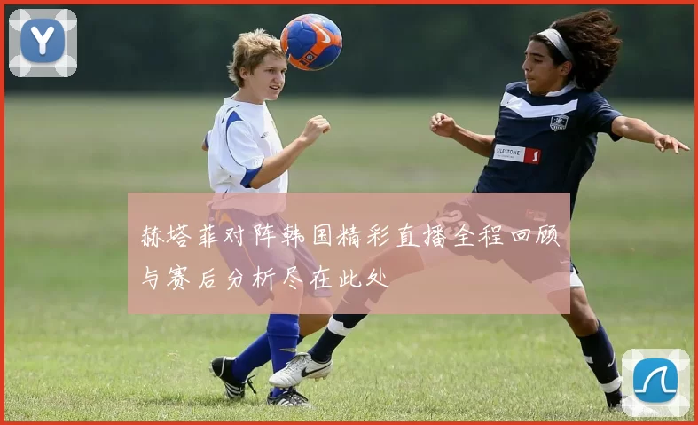 赫塔菲对阵韩国精彩直播全程回顾与赛后分析尽在此处