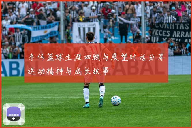 李伟篮球生涯回顾与展望对话分享运动精神与成长故事