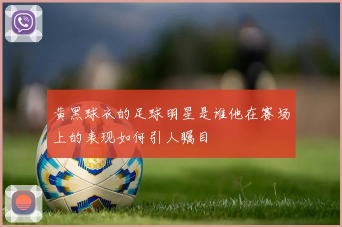 黄黑球衣的足球明星是谁他在赛场上的表现如何引人瞩目