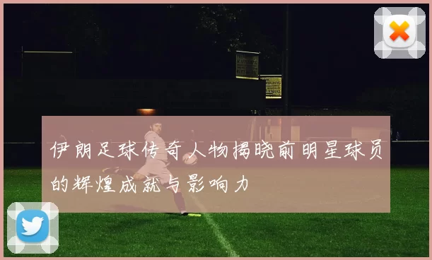 伊朗足球传奇人物揭晓前明星球员的辉煌成就与影响力