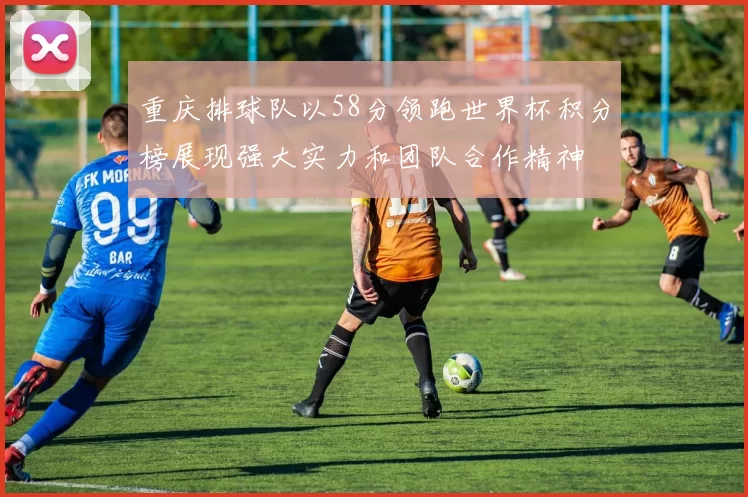 重庆排球队以58分领跑世界杯积分榜展现强大实力和团队合作精神