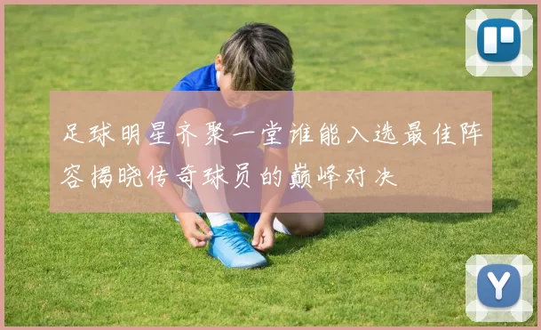 足球明星齐聚一堂谁能入选最佳阵容揭晓传奇球员的巅峰对决