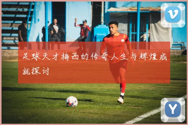 足球天才梅西的传奇人生与辉煌成就探讨