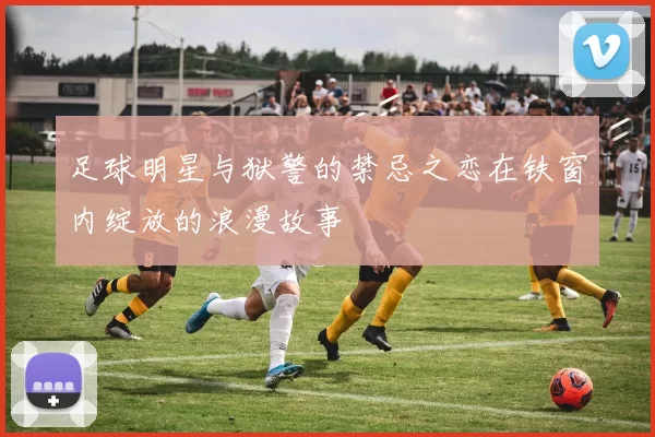 足球明星与狱警的禁忌之恋在铁窗内绽放的浪漫故事