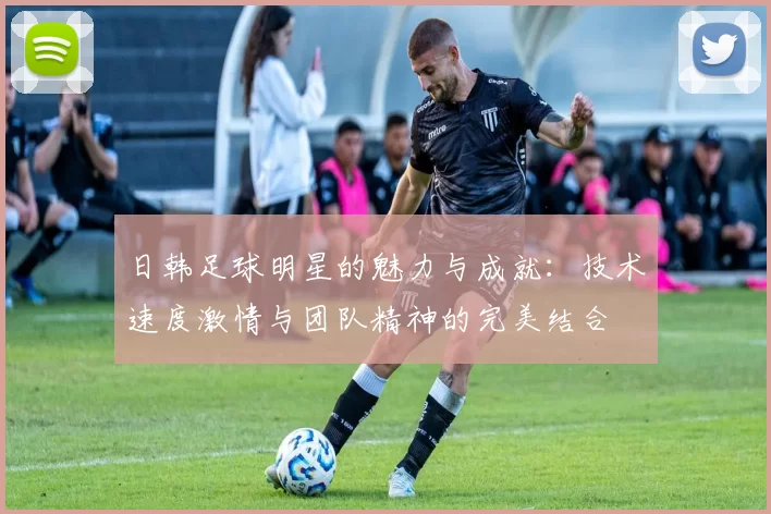 日韩足球明星的魅力与成就：技术速度激情与团队精神的完美结合