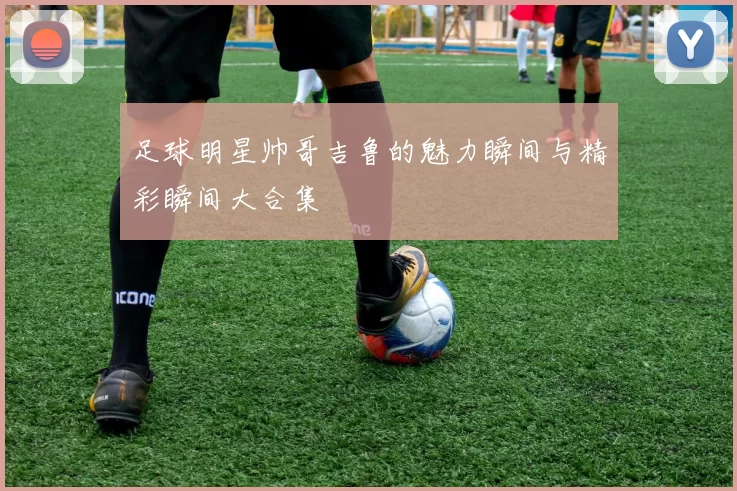 足球明星帅哥吉鲁的魅力瞬间与精彩瞬间大合集