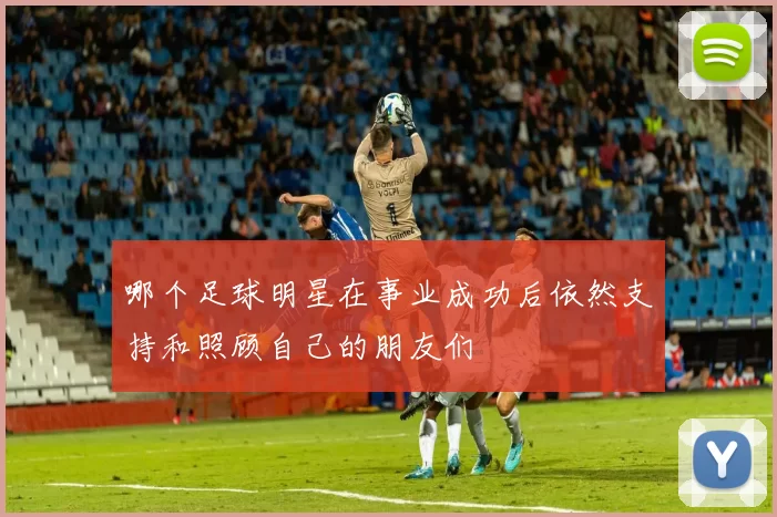 哪个足球明星在事业成功后依然支持和照顾自己的朋友们