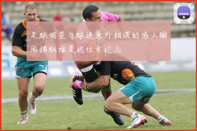 足球明星与球迷意外相遇的感人瞬间揭秘谁是这位幸运儿