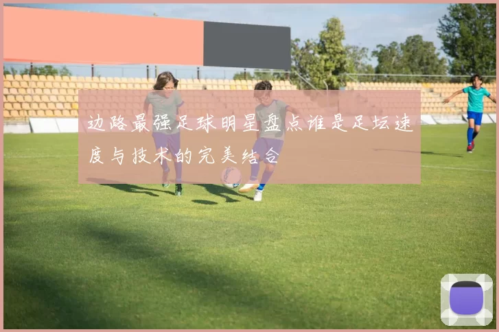 边路最强足球明星盘点谁是足坛速度与技术的完美结合