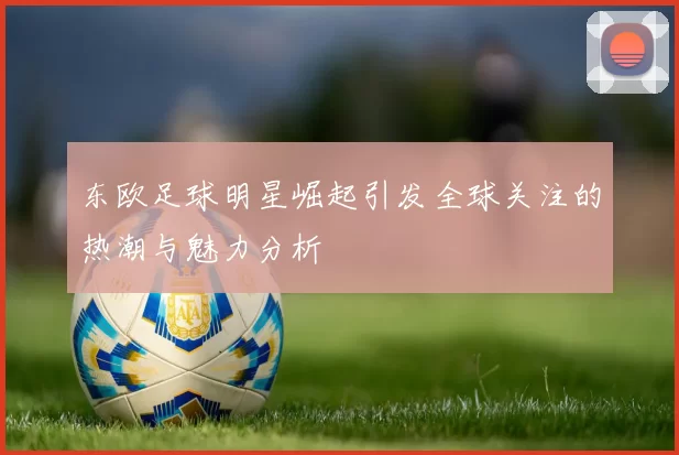 东欧足球明星崛起引发全球关注的热潮与魅力分析