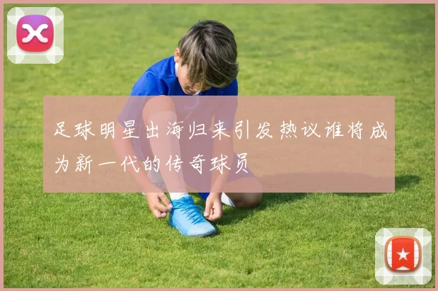 足球明星出海归来引发热议谁将成为新一代的传奇球员