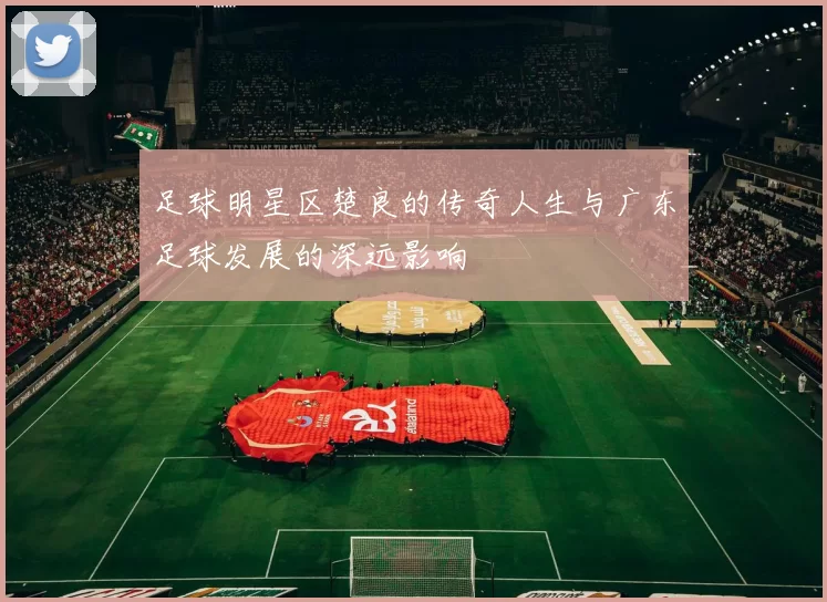 足球明星区楚良的传奇人生与广东足球发展的深远影响