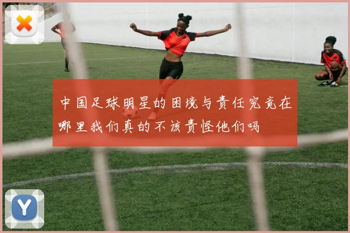 中国足球明星的困境与责任究竟在哪里我们真的不该责怪他们吗