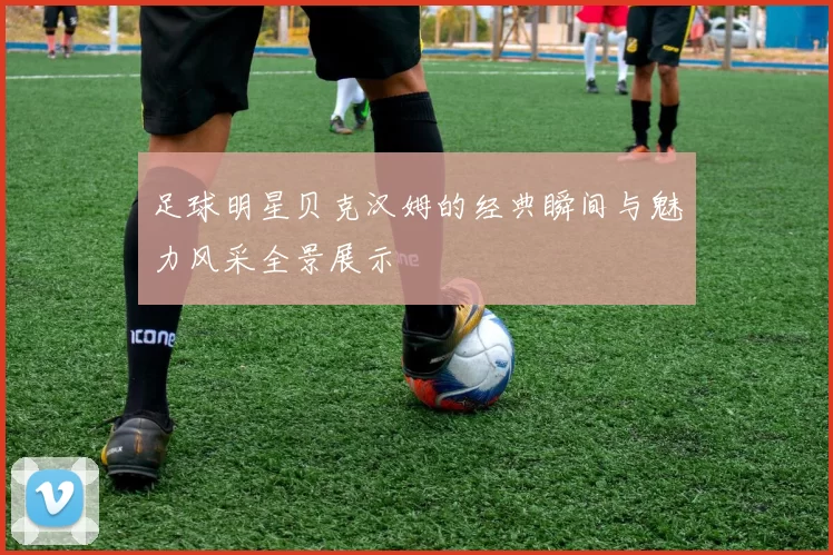 足球明星贝克汉姆的经典瞬间与魅力风采全景展示