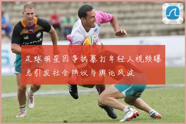足球明星因争执暴打年轻人视频曝光引发社会热议与舆论风波