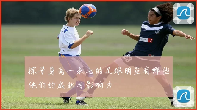 探寻身高一米七的足球明星有哪些他们的成就与影响力