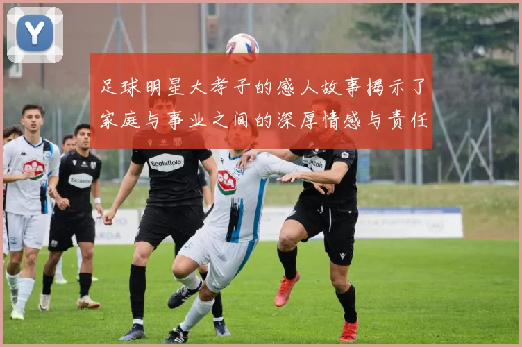 足球明星大孝子的感人故事揭示了家庭与事业之间的深厚情感与责任感