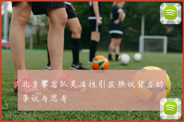 北京攀岩队灵活性引发热议背后的争议与思考