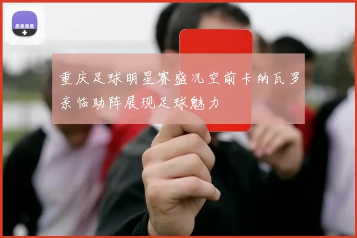 重庆足球明星赛盛况空前卡纳瓦罗亲临助阵展现足球魅力