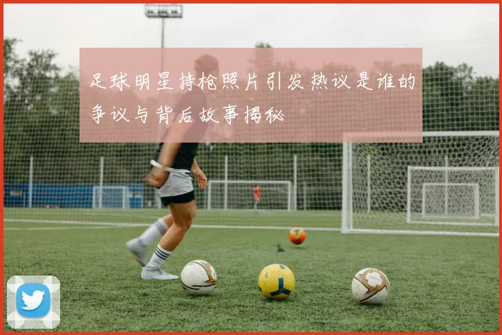 足球明星持枪照片引发热议是谁的争议与背后故事揭秘
