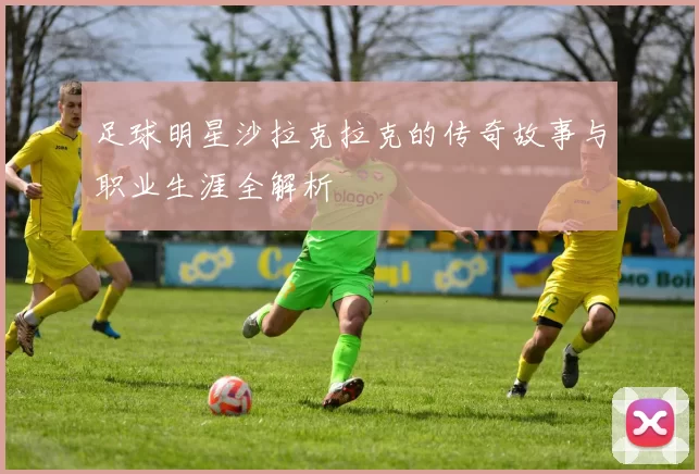 足球明星沙拉克拉克的传奇故事与职业生涯全解析