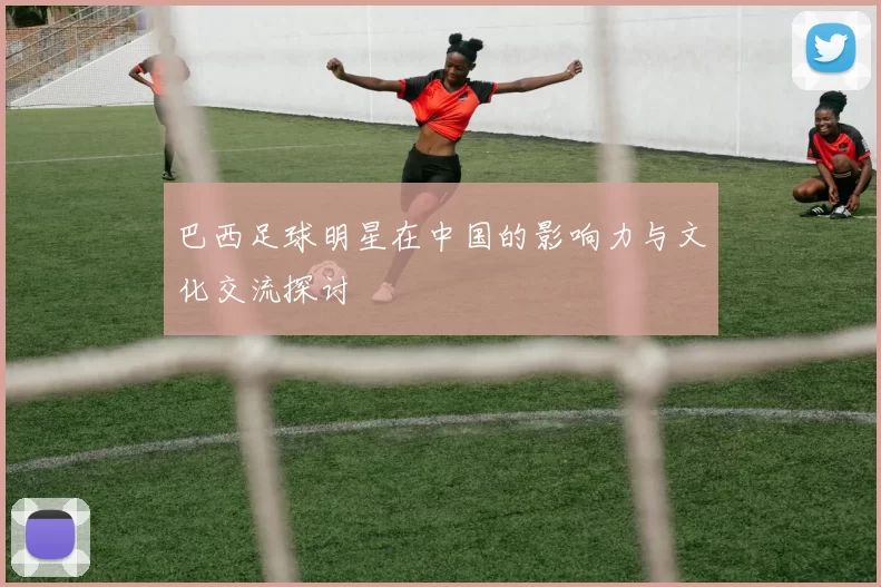 巴西足球明星在中国的影响力与文化交流探讨