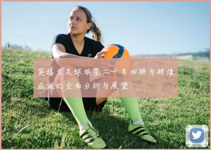 英格兰足球明星二十年回顾与辉煌成就的全面分析与展望