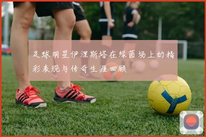 足球明星伊涅斯塔在绿茵场上的精彩表现与传奇生涯回顾