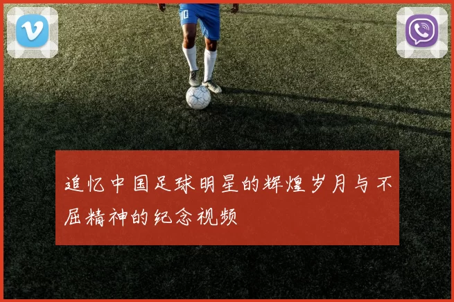 追忆中国足球明星的辉煌岁月与不屈精神的纪念视频