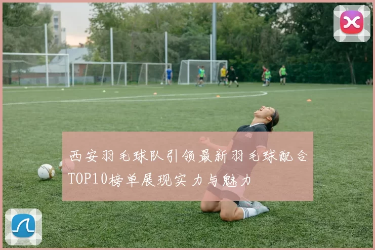 西安羽毛球队引领最新羽毛球配合TOP10榜单展现实力与魅力