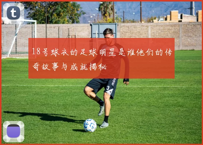 18号球衣的足球明星是谁他们的传奇故事与成就揭秘