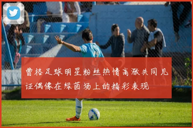 曹格足球明星粉丝热情高涨共同见证偶像在绿茵场上的精彩表现