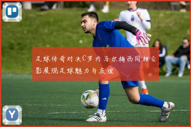 足球传奇对决C罗内马尔梅西同框合影展现足球魅力与友谊