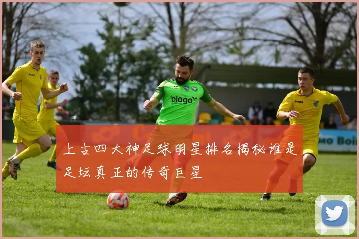 上古四大神足球明星排名揭秘谁是足坛真正的传奇巨星