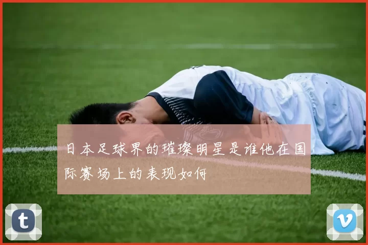 日本足球界的璀璨明星是谁他在国际赛场上的表现如何