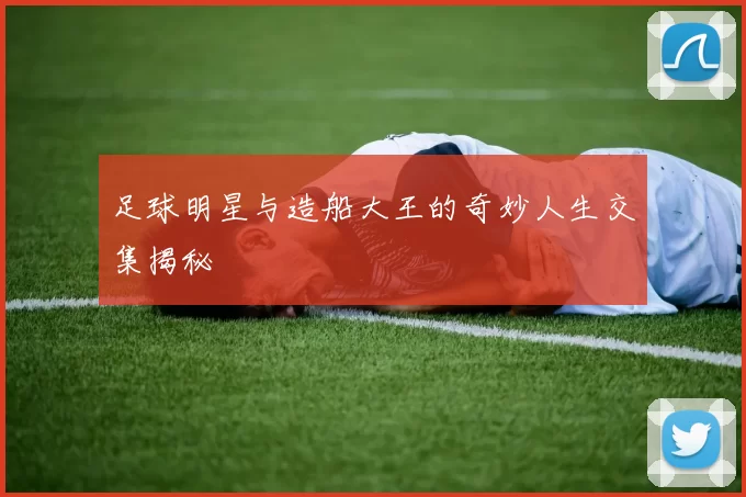 足球明星与造船大王的奇妙人生交集揭秘