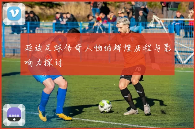 延边足球传奇人物的辉煌历程与影响力探讨