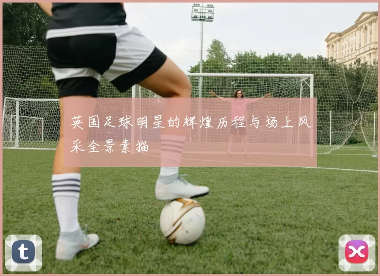 英国足球明星的辉煌历程与场上风采全景素描