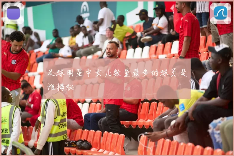 足球明星中女儿数量最多的球员是谁揭秘