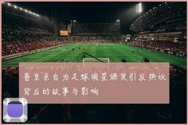 普京亲自为足球明星颁奖引发热议背后的故事与影响